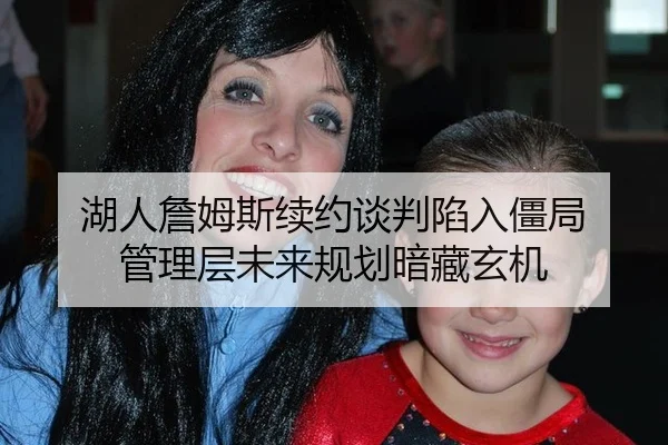湖人詹姆斯续约谈判陷入僵局 管理层未来规划暗藏玄机